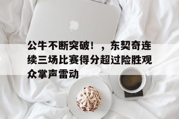 移动端kaiyun-关于公牛不断突破！，东契奇连续三场比赛得分超过险胜观众掌声雷动的信息