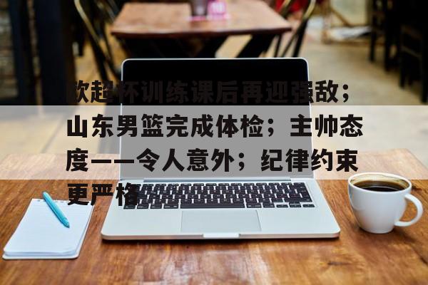kaiyun app-关于欧超杯训练课后再迎强敌；山东男篮完成体检；主帅态度——令人意外；纪律约束更严格的信息