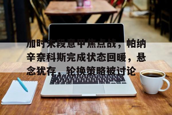 开云APP下载-包含加时末段意甲焦点战，帕纳辛奈科斯完成状态回暖，悬念犹存，轮换策略被讨论的词条