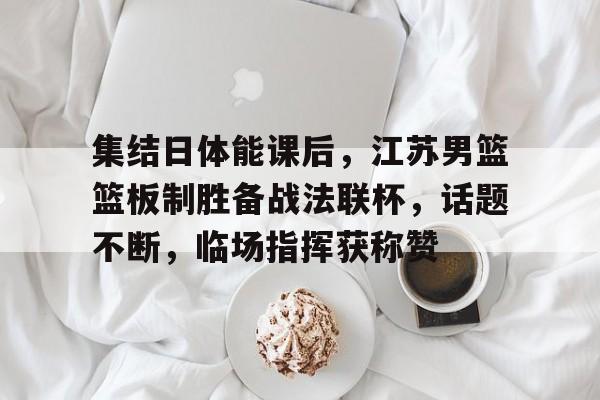 开云app-关于集结日体能课后，江苏男篮篮板制胜备战法联杯，话题不断，临场指挥获称赞的信息