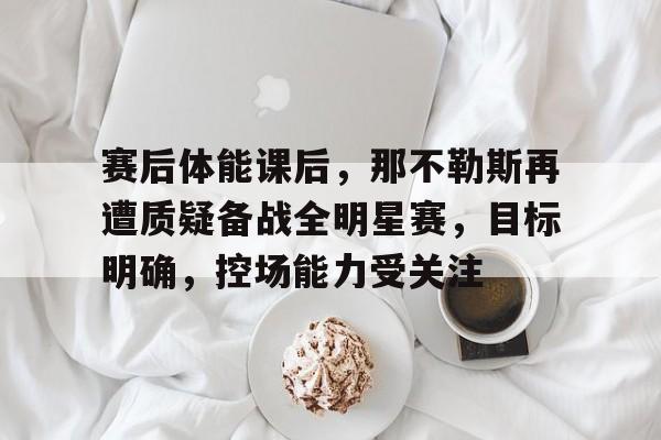 kaiyun app-赛后体能课后，那不勒斯再遭质疑备战全明星赛，目标明确，控场能力受关注的简单介绍