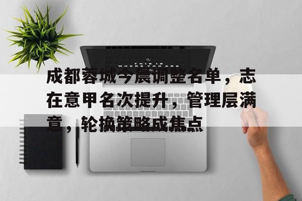 kaiyun app-成都蓉城今晨调整名单，志在意甲名次提升，管理层满意，轮换策略成焦点的简单介绍